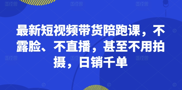 最新短视频带货陪跑课，不露脸、不直播，甚至不用拍摄，日销千单-创薯资源