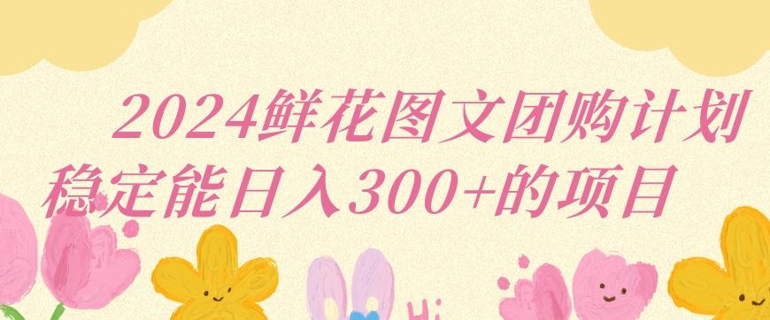 2024鲜花图文团购计划小白能稳定每日收入三位数的项目【揭秘】-创薯资源