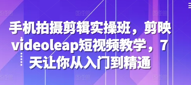 手机拍摄剪辑实操班，剪映videoleap短视频教学，7天让你从入门到精通-创薯资源