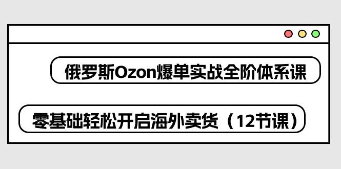 俄罗斯 Ozon-爆单实战全阶体系课，零基础轻松开启海外卖货(12节课-创薯资源