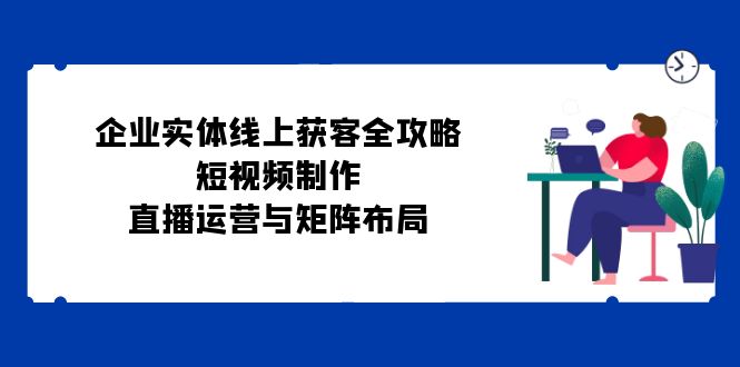 企业实体线上获客全攻略：短视频制作、直播运营与矩阵布局-创薯资源