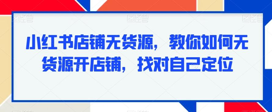 小红书店铺无货源，教你如何无货源开店铺，找对自己定位-创薯资源