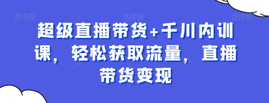 超级直播带货+千川内训课，轻松获取流量，直播带货变现-创薯资源