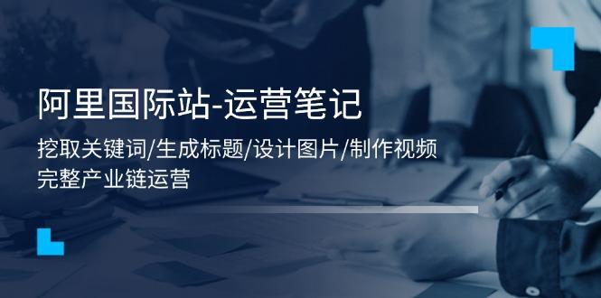 阿里国际站-运营笔记：挖取关键词/生成标题/设计图片/制作视频/56节课-创薯资源