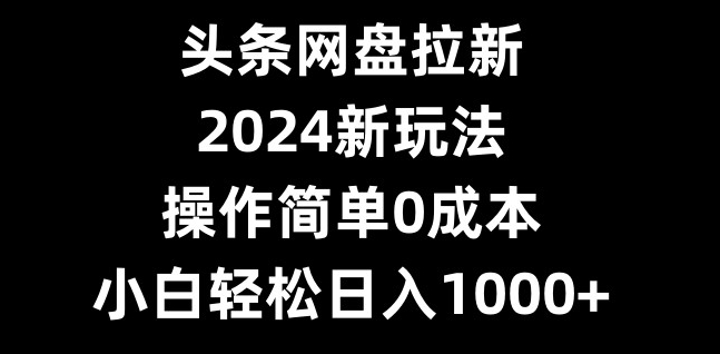 头条网盘拉新，2024新玩法，操作简单0成本，小白轻松日入1000+-创薯资源