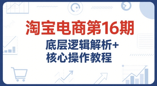 淘宝电商第16期，底层逻辑解析+核心操作教程，运营、推广提升能力的必学课程+配套资料-创薯资源