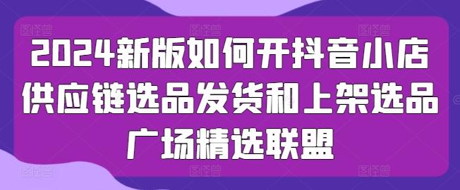 2024新版如何开抖音小店供应链选品发货和上架选品广场精选联盟-创薯资源