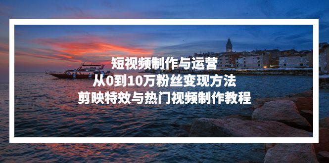 短视频制作与运营，从0到10万粉丝变现方法，剪映特效与热门视频制作教程-创薯资源