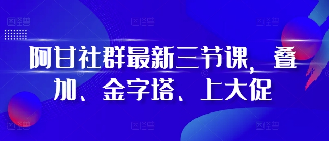 阿甘社群最新三节课，叠加、金字塔、上大促-创薯资源