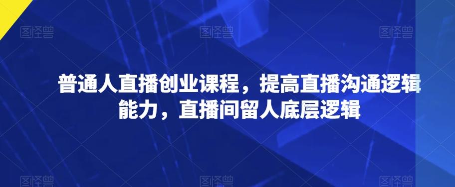 普通人直播创业课程，提高直播沟通逻辑能力，直播间留人底层逻辑-创薯资源