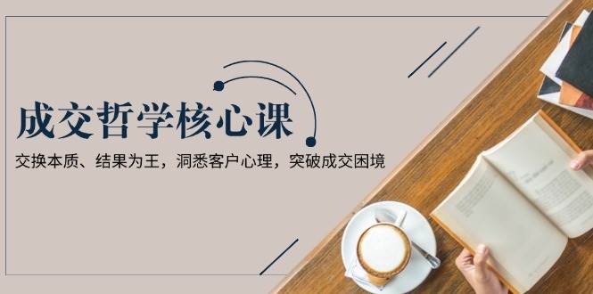 成交哲学课，交换本质、结果为王，洞悉客户心理，突破成交困境-创薯资源