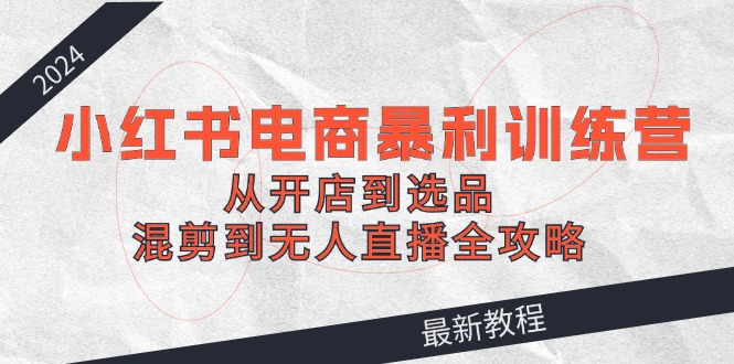 2024小红书电商暴利训练营：从开店到选品，混剪到无人直播全攻略-创薯资源