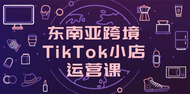 东南亚跨境TikTok小店运营课，掌握店铺设置与流量转化核心技巧-创薯资源