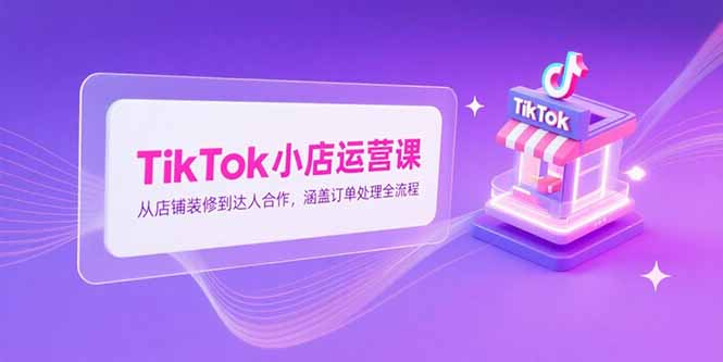 TikTok小店运营课，从店铺装修到达人合作，涵盖订单处理全流程-创薯资源