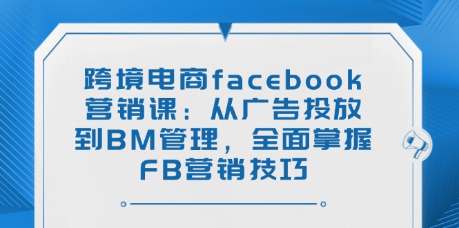 跨境电商facebook营销课：从广告投放到BM管理，全面掌握FB营销技巧-创薯资源