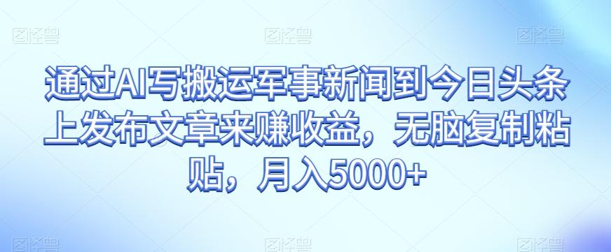 通过AI写搬运军事新闻到今日头条上发布文章来赚收益，无脑复制粘贴，月入5000+【揭秘】-创薯资源