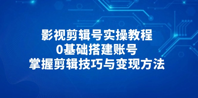 影视剪辑号实操教程，0基础搭建账号，掌握剪辑技巧与变现方法-创薯资源