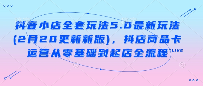 抖音小店全套玩法5.0最新玩法(2月20更新新版)，抖店商品卡运营从零基础到起店全流程-创薯资源