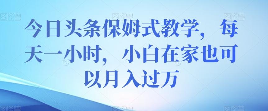 今日头条保姆式教学，每天一小时，小白在家也可以月入过万【揭秘】-创薯资源