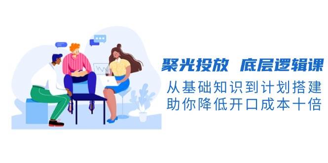聚光投放底层逻辑课，从基础知识到计划搭建，助你降低开口成本十倍-创薯资源