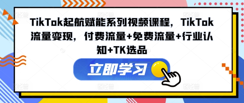 TikTok起航赋能系列视频课程，TikTok流量变现，付费流量+免费流量+行业认知+TK选品-创薯资源