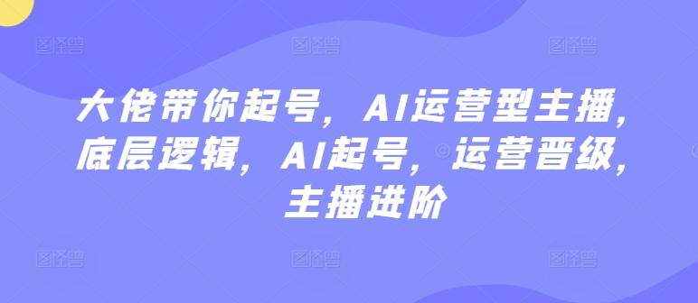 大佬带你起号，AI运营型主播，底层逻辑，AI起号，运营晋级，主播进阶-创薯资源