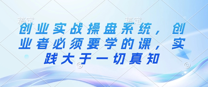 创业实战操盘系统，创业者必须要学的课，实践大于一切真知-创薯资源