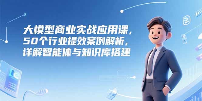 大模型商业实战应用课，50个行业提效案例解析，详解智能体与知识库搭建-创薯资源