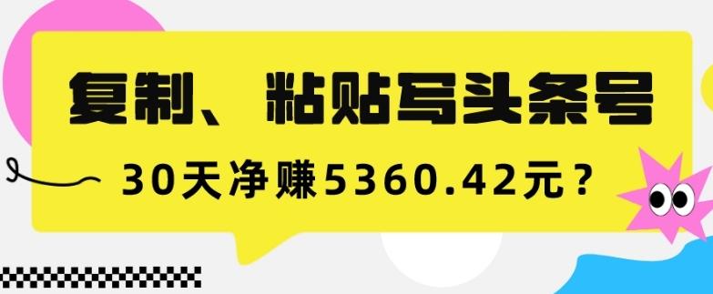 复制、粘贴写头条号，10分钟1篇，30天净赚5360.42元？-创薯资源