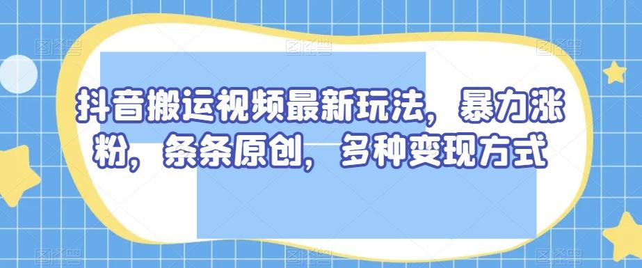 抖音搬运视频最新玩法，暴力涨粉，条条原创，多种变现方式【揭秘】-创薯资源