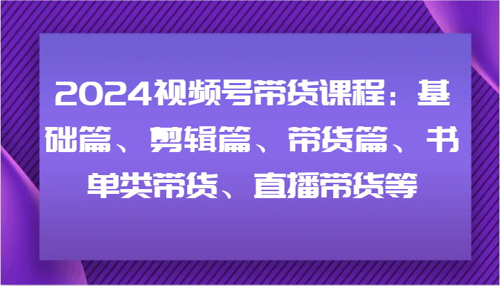 2024视频号带货课程：基础篇、剪辑篇、带货篇、书单类带货、直播带货等-创薯资源