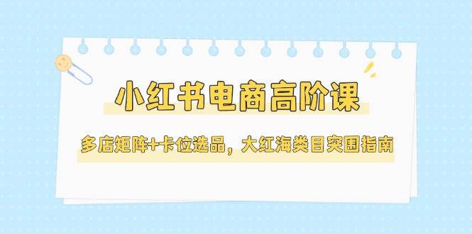 小红书电商高阶课，多店矩阵+卡位选品，大红海类目突围指南(更新5月)-创薯资源