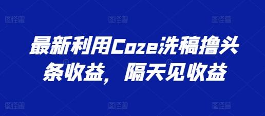 最新利用Coze洗稿撸头条收益，隔天见收益【揭秘】-创薯资源