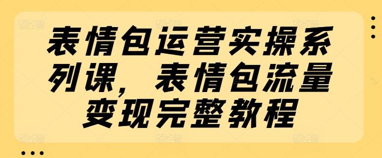 表情包运营实操系列课，表情包流量变现完整教程-创薯资源