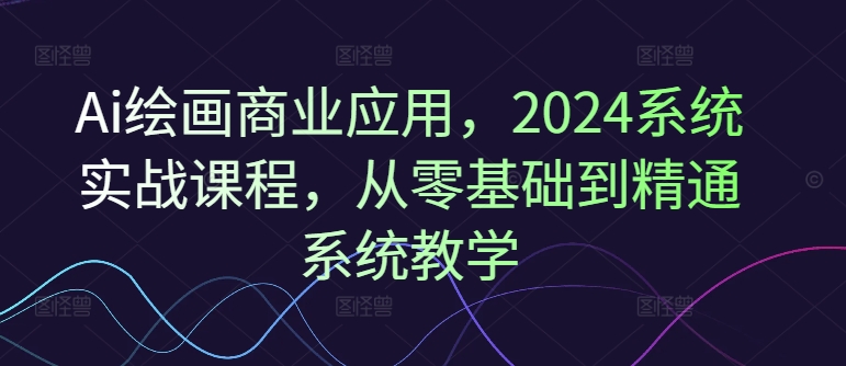 Ai绘画商业应用，2024系统实战课程，从零基础到精通系统教学-创薯资源