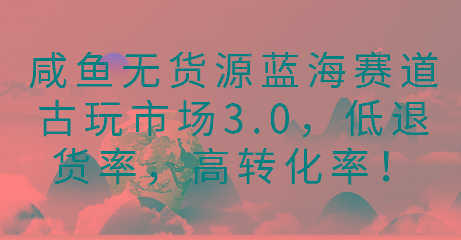 咸鱼无货源蓝海赛道古玩市场3.0，低退货率，高转化率！-创薯资源