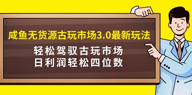 (9337期)咸鱼无货源古玩市场3.0最新玩法，轻松驾驭古玩市场，日利润轻松四位数！…-创薯资源