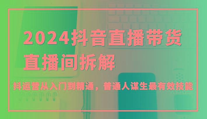 2024抖音直播带货直播间拆解，抖运营从入门到精通，普通人谋生最有效技能-创薯资源