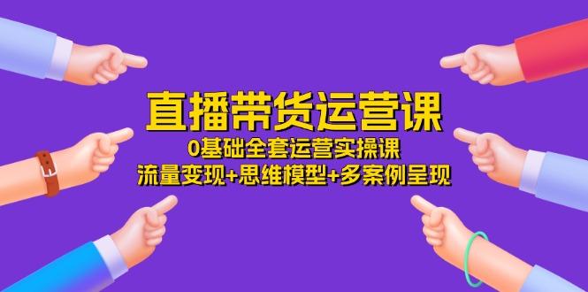 直播带货运营课，0基础全套运营实操课 流量变现+思维模型+多案例呈现-34节-创薯资源