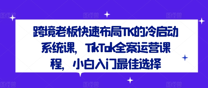 跨境老板快速布局TK的冷启动系统课，TikTok全案运营课程，小白入门最佳选择-创薯资源