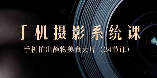 0基础手机摄影系统课，手机拍出静物美食大片（24节课）-创薯资源