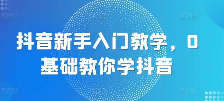 抖音新手入门教学，0基础教你学抖音-创薯资源