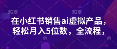 小红书销售ai虚拟产品，轻松月入5位数，全流程，超细节变现过程，完全无卡点-创薯资源