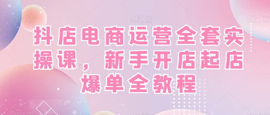 抖店电商运营全套实操课，新手开店起店爆单全教程-创薯资源