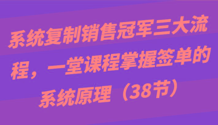 系统复制销售冠军三大流程，一堂课程掌握签单的系统原理(38节)-创薯资源