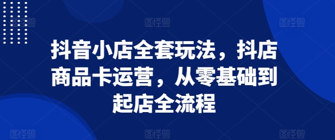 抖音小店全套玩法，抖店商品卡运营，从零基础到起店全流程-创薯资源