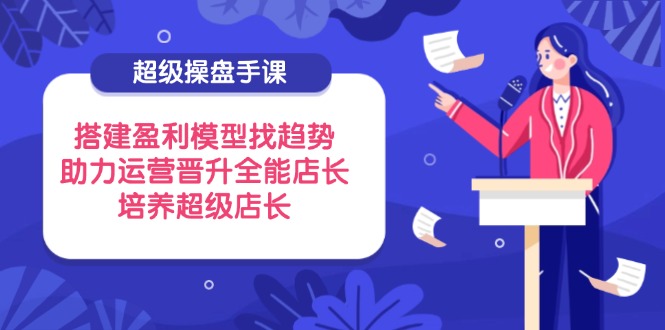 超级操盘手课，搭建盈利模型找趋势，助力运营晋升全能店长，培养超级店长-创薯资源