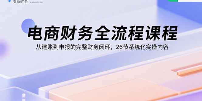 电商财务全流程课程：从建账到申报的完整财务闭环，26节系统化实操内容-创薯资源