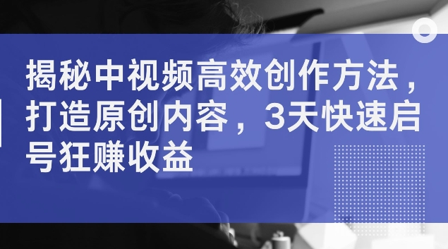 揭秘中视频高效创作方法，打造原创内容，3天快速启号狂赚收益【揭秘】-创薯资源