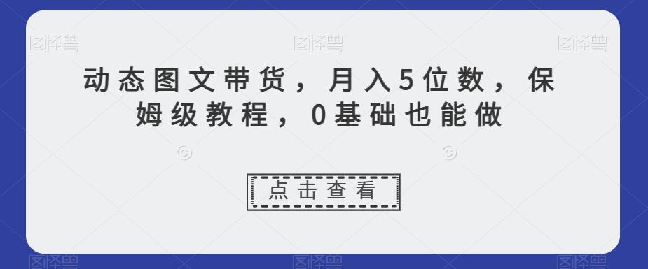 动态图文带货，月入5位数，保姆级教程，0基础也能做【揭秘】-创薯资源
